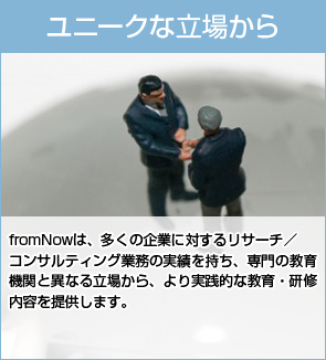 ユニークな立場から：fromNowは、多くの企業に対するリサーチ／コンサルティング業務の実績を持ち、専門の教育機関と異なる立場から、より実践的な教育・研修内容を提供します。
