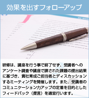 効果を出すフォローアップ：研修は、講座を行う事で終了せず、受講者へのアンケート調査や講座で課された課題の提出結果に基づき、貴社育成ご担当者とディスカッションするミーティングを開催します。また、受講者のコミュニケーション力アップの定着を目的としたフィードバック（提言）を適宜行います。
