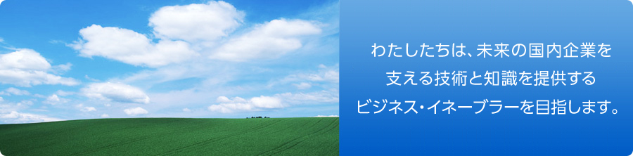 わたしたちは、未来の国内企業を支える技術と知識を提供するビジネス・イネーブラーを目指します。